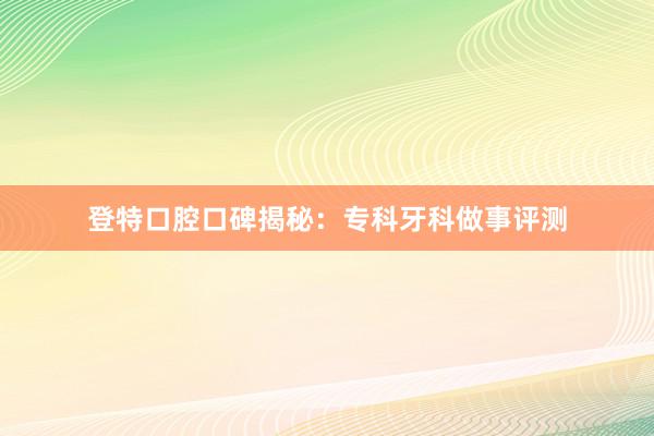 登特口腔口碑揭秘：专科牙科做事评测