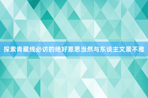 探索青藏线必访的绝好意思当然与东谈主文景不雅